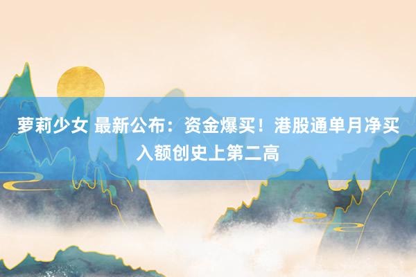 萝莉少女 最新公布：资金爆买！港股通单月净买入额创史上第二高