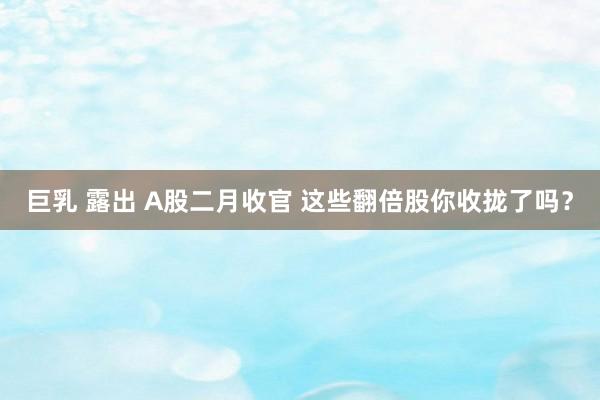 巨乳 露出 A股二月收官 这些翻倍股你收拢了吗？
