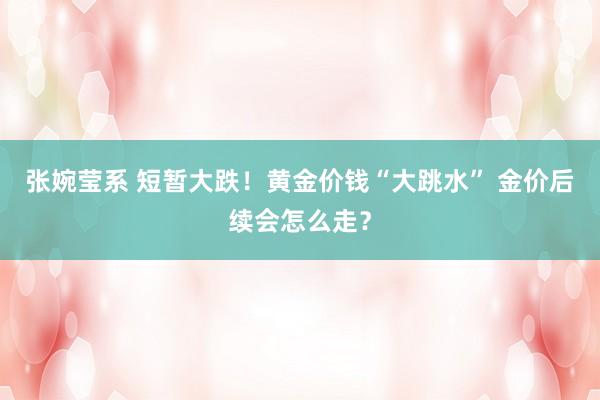 张婉莹系 短暂大跌！黄金价钱“大跳水” 金价后续会怎么走？