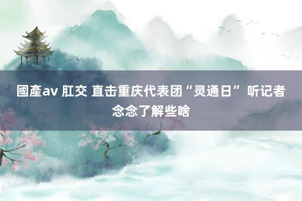 國產av 肛交 直击重庆代表团“灵通日” 听记者念念了解些啥