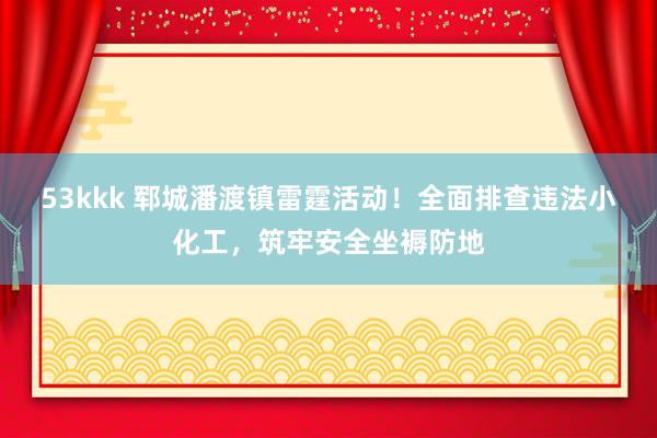 53kkk 郓城潘渡镇雷霆活动！全面排查违法小化工，筑牢安全坐褥防地