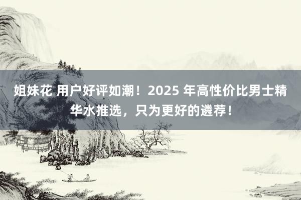 姐妹花 用户好评如潮！2025 年高性价比男士精华水推选，只为更好的遴荐！