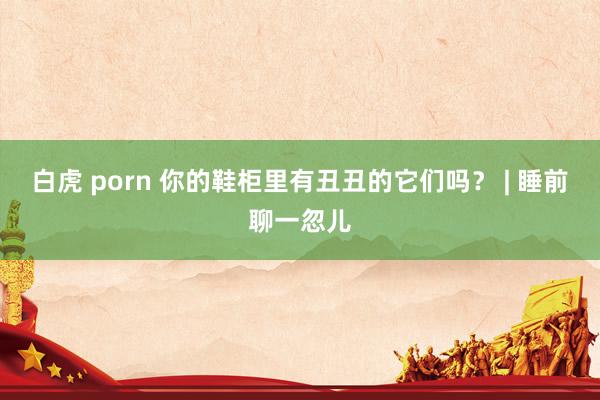 白虎 porn 你的鞋柜里有丑丑的它们吗？ | 睡前聊一忽儿