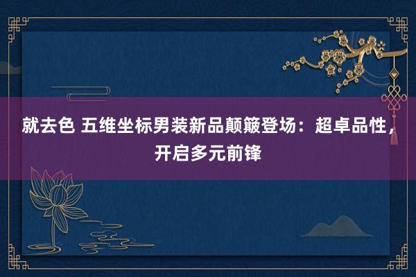 就去色 五维坐标男装新品颠簸登场：超卓品性，开启多元前锋