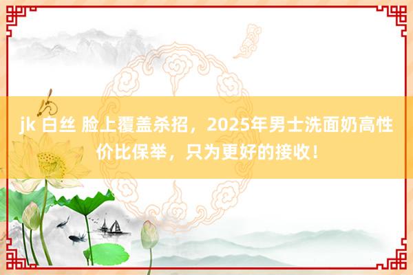 jk 白丝 脸上覆盖杀招，2025年男士洗面奶高性价比保举，只为更好的接收！