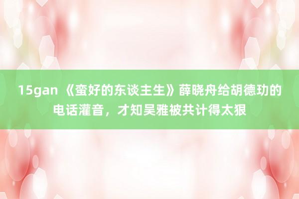 15gan 《蛮好的东谈主生》薛晓舟给胡德玏的电话灌音，才知吴雅被共计得太狠
