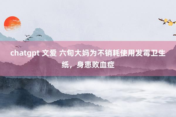 chatgpt 文爱 六旬大妈为不销耗使用发霉卫生纸，身患败血症
