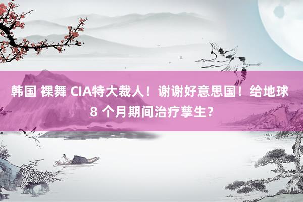韩国 裸舞 CIA特大裁人！谢谢好意思国！给地球 8 个月期间治疗孳生？