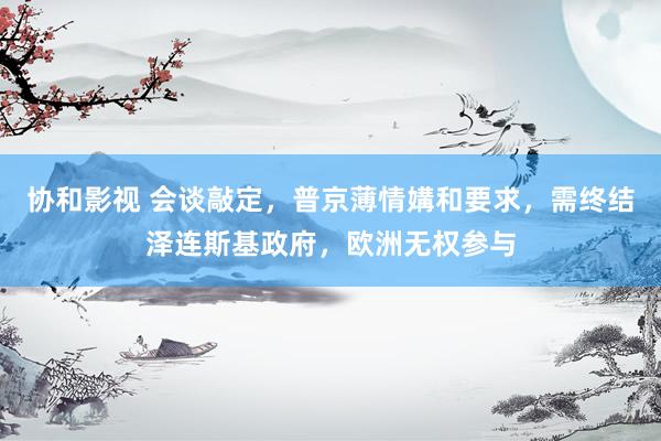 协和影视 会谈敲定，普京薄情媾和要求，需终结泽连斯基政府，欧洲无权参与