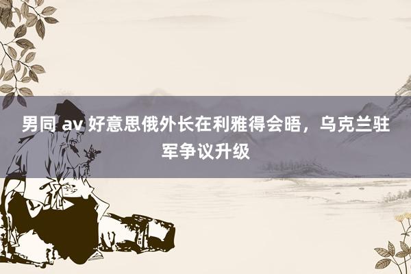 男同 av 好意思俄外长在利雅得会晤，乌克兰驻军争议升级