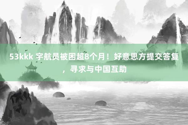 53kkk 宇航员被困超8个月！好意思方提交答复，寻求与中国互助