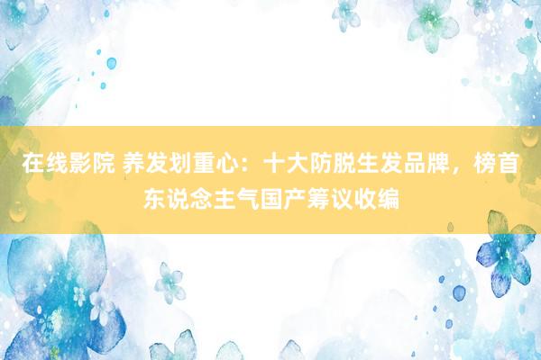 在线影院 养发划重心：十大防脱生发品牌，榜首东说念主气国产筹议收编