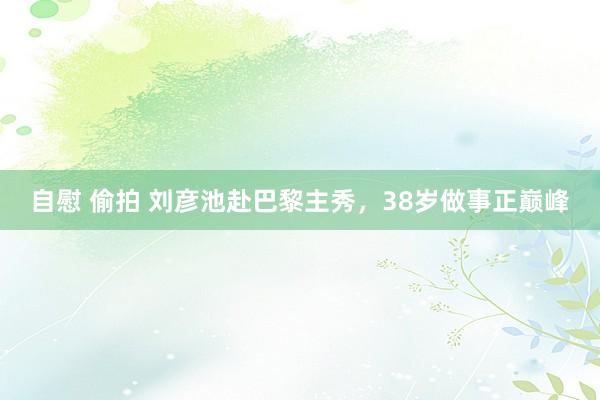 自慰 偷拍 刘彦池赴巴黎主秀，38岁做事正巅峰