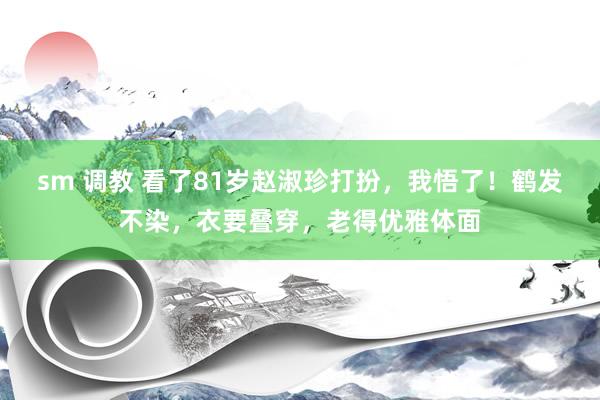 sm 调教 看了81岁赵淑珍打扮，我悟了！鹤发不染，衣要叠穿，老得优雅体面