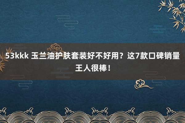 53kkk 玉兰油护肤套装好不好用？这7款口碑销量王人很棒！