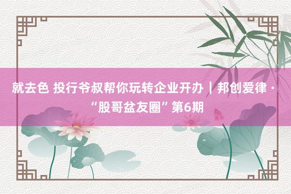 就去色 投行爷叔帮你玩转企业开办｜邦创爱律 · “股哥盆友圈”第6期