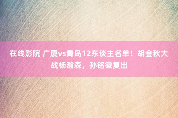 在线影院 广厦vs青岛12东谈主名单！胡金秋大战杨瀚森，孙铭徽复出