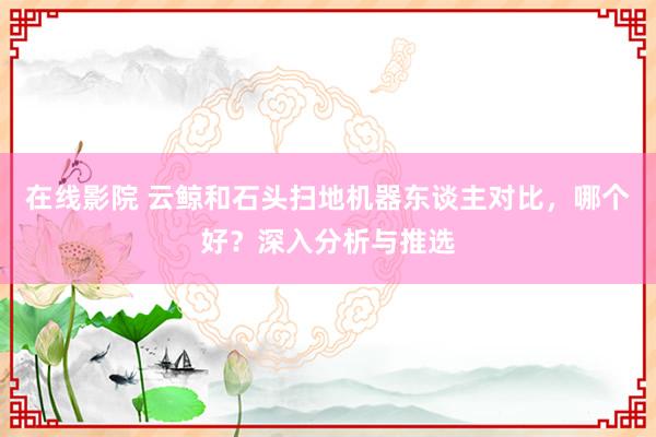 在线影院 云鲸和石头扫地机器东谈主对比，哪个好？深入分析与推选
