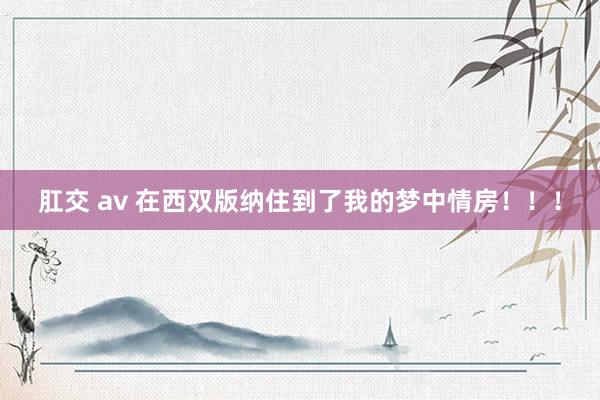 肛交 av 在西双版纳住到了我的梦中情房！！！