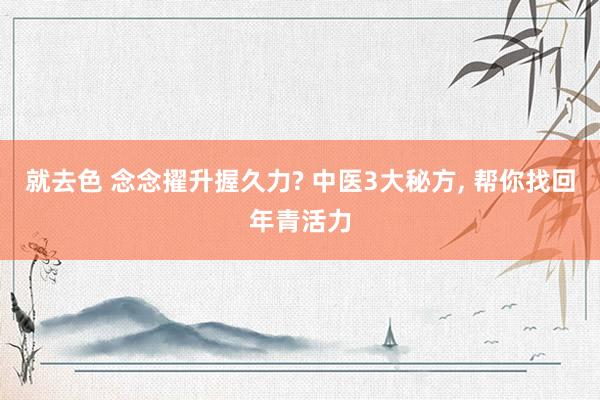就去色 念念擢升握久力? 中医3大秘方， 帮你找回年青活力