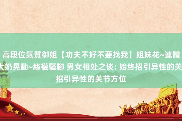 高段位氣質御姐【功夫不好不要找我】姐妹花~連體絲襪~大奶晃動~絲襪騷腳 男女相处之谈: 始终招引异性的关节方位