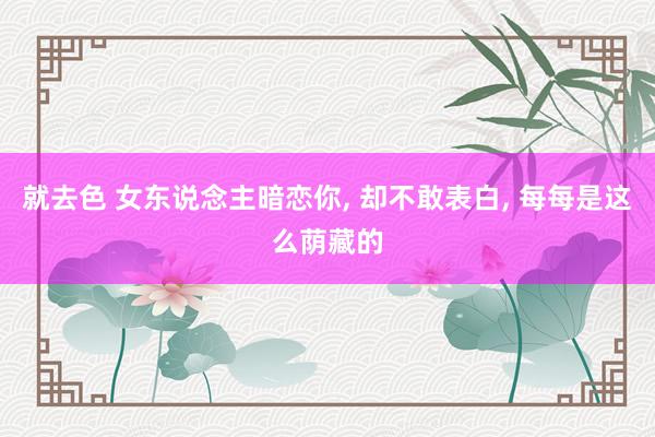 就去色 女东说念主暗恋你， 却不敢表白， 每每是这么荫藏的