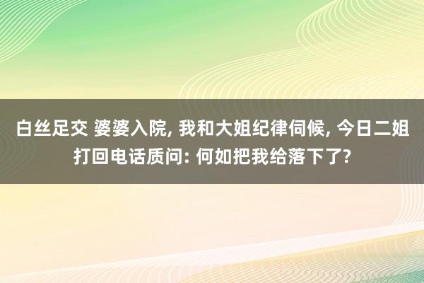 白丝足交 婆婆入院， 我和大姐纪律伺候， 今日二姐打回电话质问: 何如把我给落下了?