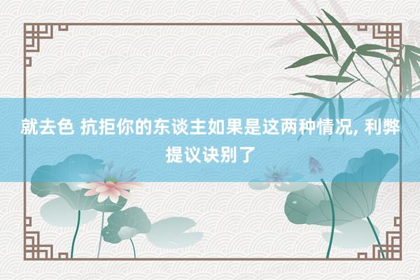 就去色 抗拒你的东谈主如果是这两种情况, 利弊提议诀别了