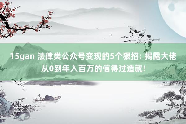 15gan 法律类公众号变现的5个狠招: 揭露大佬从0到年入百万的信得过造就!