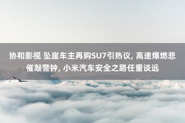 协和影视 坠崖车主再购SU7引热议， 高速爆燃悲催敲警钟， 小米汽车安全之路任重谈远