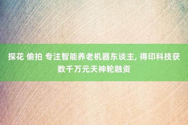 探花 偷拍 专注智能养老机器东谈主， 得印科技获数千万元天神轮融资