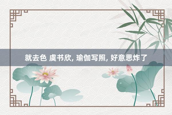 就去色 虞书欣, 瑜伽写照, 好意思炸了