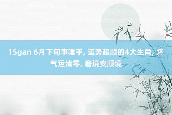 15gan 6月下旬事唾手， 运势超顺的4大生肖， 坏气运清零， 窘境变顺境