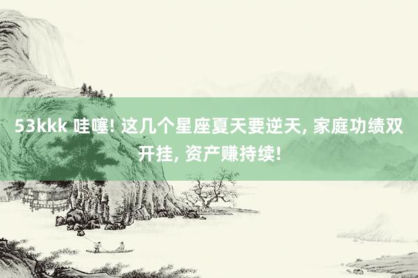 53kkk 哇噻! 这几个星座夏天要逆天， 家庭功绩双开挂， 资产赚持续!