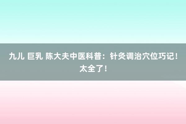 九儿 巨乳 陈大夫中医科普：针灸调治穴位巧记！太全了！