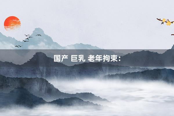 国产 巨乳 老年拘束：